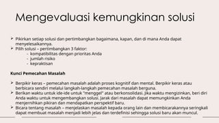 Mengevaluasi kemungkinan solusi
 Pikirkan setiap solusi dan pertimbangkan bagaimana, kapan, dan di mana Anda dapat
menyelesaikannya.
 Pilih solusi – pertimbangkan 3 faktor:
- kompatibilitas dengan prioritas Anda
- jumlah risiko
- kepraktisan
Kunci Pemecahan Masalah
 Berpikir keras – pemecahan masalah adalah proses kognitif dan mental. Berpikir keras atau
berbicara sendiri melalui langkah-langkah pemecahan masalah berguna.
 Berikan waktu untuk ide-ide untuk "menggel" atau berkonsolidasi. Jika waktu mengizinkan, beri diri
Anda waktu untuk mengembangkan solusi. Jarak dari masalah dapat memungkinkan Anda
menjernihkan pikiran dan mendapatkan perspektif baru.
 Bicara tentang masalah – menjelaskan masalah kepada orang lain dan membicarakannya seringkali
dapat membuat masalah menjadi lebih jelas dan terdefinisi sehingga solusi baru akan muncul.
 