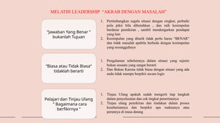 “Jawaban Yang Benar “
bukanlah Tujuan
“Biasa atau Tidak Biasa“
tidaklah berarti
MELATIH LEADERSHIP “AKRAB DENGAN MASALAH”
Pelajari dan Tinjau Ulang
“ Bagaimana cara
berfikirnya “
1. Pertimbangkan segala situasi dengan singkat, perbaiki
pola pikir bila dibutuhkan , dan raih kesimpulan
berdasar pemikiran , sambil mendengarkan pendapat
yang lain
2. Kesimpulan yang ditarik tidak perlu harus “BENAR”
dan tidak masalah apabila berbeda dengan kesimpulan
yang sesungguhnya
1. Pengalaman sebelumnya dalam situasi yang sejenis
bukan sesuatu yang sangat berarti
2. Dan Bukan Karena tidak biasa dengan situasi yang ada
anda tidak mampu berpikir secara logis
1. Tinjau Ulang apakah sudah mengerti tiap langkah
dalam penyelesaian dan cek tingkat penertiannya
2. Tinjau ulang pemikiran dan tindakan dalam proses
kesehariannya dan berpikir apa maknanya atau
perannya di masa datang
 