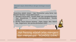 Masalah dapat diidentifikasi dengan berbagai macam
cara
Terpenting adalah bukan “ Apa Pemecahan yang benar dari
Masalah Tersebut “ tetapi lebih kearah :
1. Mengerti secara jelas “ Kondisi Ideal” dan mengklarifikasikan
“Apa Masalahnya ?” dengan membandingkan “Kondisi
sekarang”
2. Berfikir secara khusus tentang “ Siapa, Kapan, Apa, Sejauh
Apa, Bagaimana” dan periksa perbedaan (GAP)
Hal Penting adalah Jelas mengerti
dan menyetujui “KONDISI IDEAL”
 