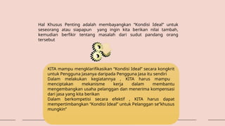 Hal Khusus Penting adalah membayangkan “Kondisi Ideal” untuk
seseorang atau siapapun yang ingin kita berikan nilai tambah,
kemudian berfikir tentang masalah dari sudut pandang orang
tersebut
KITA mampu mengklarifikasikan “Kondisi Ideal” secara kongkrit
untuk Pengguna Jasanya daripada Pengguna Jasa itu sendiri
Dalam melakukan kegiatannya , KITA harus mampu
menciptakan mekanisme kerja dalam membantu
mengembangkan usaha pelanggan dan menerima kompensasi
dari jasa yang kita berikan
Dalam berkompetisi secara efektif , KITA harus dapat
mempertimbangkan “Kondisi Ideal” untuk Pelanggan se”khusus
mungkin”
 