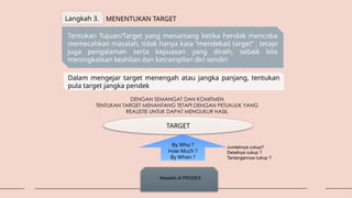 Langkah 3. MENENTUKAN TARGET
Tentukan Tujuan/Target yang menantang ketika hendak mencoba
memecahkan masalah, tidak hanya kata “mendekati target” , tetapi
juga pengalaman serta kepuasan yang diraih, sebaik kita
meningkatkan keahlian dan ketrampilan diri sendiri
Dalam mengejar target menengah atau jangka panjang, tentukan
pula target jangka pendek
DENGAN SEMANGAT DAN KOMITMEN
TENTUKAN TARGET MENANTANG TETAPI DENGAN PETUNJUK YANG
REALISTIS UNTUK DAPAT MENGUKUR HASIL
TARGET
By Who ?
How Much ?
By When ?
Jumlahnya cukup?
Detailnya cukup ?
Tantangannya cukup ?
Masalah di PROSES
 