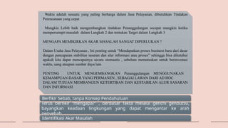 Waktu adalah sesuatu yang paling berharga dalam Jasa Pelayanan, dibutuhkan Tindakan
Perencanaan yang cepat
Mungkin Lebih baik mengembangkan tindakan Penanggulangan secepat mungkin ketika
mempersempit masalah dalam Langkah 2 dan tentukan Target dalam Langkah 3
MENGAPA MEMIKIRKAN AKAR MASALAH SANGAT DIPERLUKAN ?
Dalam Usaha Jasa Pelayanan , Ini penting untuk “Mendapatkan proses business baru dari dasar
dengan pancapaian stabilitas sasaran dan alur informasi atau proses” sehingga bisa diketahui
apakah kita dapat mencapainya secara otomastis , sebelum memutuskan untuk berinvestasi
waktu, uang ataupun sumber daya lain
PENTING UNTUK MENGEMBANGKAN Penanggulangan MENGGUNAKAN
KEMAMPUAN DASAR YANG PERMANEN , SEBAGAI LAWAN DARI AD HOC
DALAM TUJUAN MEMBANGUN KETERTIBAN DAN KESTABILAN ALUR SASARAN
DAN INFORMASI
Berfikir Sebab, tanpa Konsep Pendahuluan
Terus berfikir “mengapa?” , berdasar fakta melalui genchi genbutsu,
bayangkan keadaan lingkungan yang dapat mengantar ke arah
penyebab
Identifikasi Akar Masalah
 