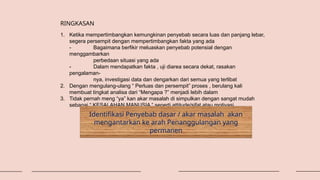 1. Ketika mempertimbangkan kemungkinan penyebab secara luas dan panjang lebar,
segera persempit dengan mempertimbangkan fakta yang ada
- Bagaimana berfikir meluaskan penyebab potensial dengan
menggambarkan
perbedaan situasi yang ada
- Dalam mendapatkan fakta , uji diarea secara dekat, rasakan
pengalaman-
nya, investigasi data dan dengarkan dari semua yang terlibat
2. Dengan mengulang-ulang “ Perluas dan persempit” proses , berulang kali
membuat tingkat analisa dari “Mengapa ?” menjadi lebih dalam
3. Tidak pernah meng “ya” kan akar masalah di simpulkan dengan sangat mudah
sebagai “ KESALAHAN MANUSIA “ seperti attitude/sifat atau motivasi
RINGKASAN
Identifikasi Penyebab dasar / akar masalah akan
mengantarkan ke arah Penanggulangan yang
permanen
 
