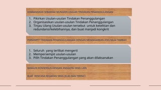 KEMBANGKAN SEBANYAK MUNGKIN USULAN TINDAKAN PENANGGULANGAN
1. Pikirkan Usulan-usulan Tindakan Penanggulangan
2. Organisasikan usulan-usulan Tindakan Penanggulangan
3. Tinjau Ulang Usulan-usulan tersebut untuk ketelitian dan
redundansi/kelebihannya, dan buat manjadi kongkrit
PERSEMPIT TINDAKAN PENANGGULANGAN DENGAN MENDASARKAN ATAS NILAI TAMBAH
1. Seluruh yang terlibat mengerti
2. Mempersempit usulan-usulan
3. Pilih Tindakan Penanggulangan yang akan dilaksanakan
BANGUN KONSENSUS DENGAN ANGGOTA YANG LAIN
BUAT RENCANA KEGIATAN YANG JELAS DAN TERINCI
 
