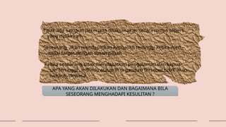 Tidak ada satupun pekerjaan dilaksanakan secara mulus seperti
yang dipikirkan
Seseorang akan mendapatkan kepuasan tertinggi ketika men –
capai target dengan susah payah
Ketika seseorang tidak mendapatkan pengalaman dari kepua-
san tertinggi , individu ataupun organisasi tersebut tidak akan
tumbuh/dewasa
APA YANG AKAN DILAKUKAN DAN BAGAIMANA BILA
SESEORANG MENGHADAPI KESULITAN ?
 