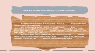 UBAH “ KEKUATAN INDIVIDU” MENJADI “ KEKUATAN ORGANISASI”
- KEMAMPUAN SESEORANG ADA BATASNYA, LAGIPULA , MANUSIA MEMILIKI
SESUATU YANG PALING DISUKAI
- UNTUK MELAMPAUI BATAS – BATAS INI, STANDARISASI DAN
PENGEMBANGAN PENGETAHUAN YANG SANGAT BAGUS MENUNTUN KITA UNTUK
DAPAT MENGUBAH KATA “ APA YANG SESEORANG BISA LAKUKAN “ MENJADI “ APA
YANG SEMUA ORANG BISA LAKUKAN”
- EVALUASI HASIL DAN SEBARKAN HAL-HAL TERSEBUT SECARA LINTAS
DEPARTEMEN SEBAGAI TENAGA PENGENDALI UNTUK MENCIPTAKAN GAGASAN-
GAGASAN YANG LAYAK DAN MEMBANTU PENGEMBANGAN USAHA
 