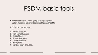PSDM basic tools
 Dikenal sebagai 7 tools, yang biasanya dipakai
dalam Problem Solving Decission Making (PSDM).
 7 Tool itu antara lain:
1. Pareto diagram
2. Fish bone Diagram
3. Check Sheet
4. Scatter Diagram
5. Time Run Chart
6. Histogram
7. Control Chart (UCL-HCL)
 