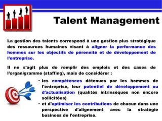 Talent Management
La gestion des talents correspond à une gestion plus stratégique
des ressources humaines visant à aligner la performance des
hommes sur les objectifs de pérennité et de développement de
l'entreprise.
Il ne s'agit plus de remplir des emplois et des cases de
l'organigramme (staffing), mais de considérer :
●
les compétences détenues par les hommes de
l'entreprise, leur potentiel de développement ou
d'actualisation (qualités intrinsèques non encore
sollicitées)
●
et d'optimiser les contributions de chacun dans une
perspective d'alignement avec la stratégie
business de l'entreprise.
 