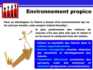Environnement propice
Pour se développer, le Talent a besoin d'un environnement qui ne
lui soit pas hostile, mais propice (talent-friendly) :
la plus performante des voitures de
courses n'ira pas plus loin que le stand si
on lui sucre le carburant tous les matins.
●
Infuser la mentalité des talents dans la
culture organisationnelle.
●
Posture managériale orientée détection
des potentiels et développement des
talents.
●
Traitement différencié (construire des
parcours, créer des missions) et
stimulant (progression, reconnaissance).
 