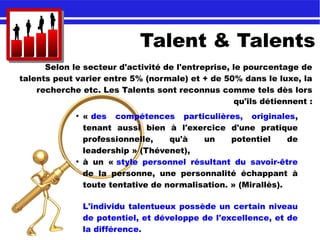 Talent & Talents
Selon le secteur d'activité de l'entreprise, le pourcentage de
talents peut varier entre 5% (normale) et + de 50% dans le luxe, la
recherche etc. Les Talents sont reconnus comme tels dès lors
qu'ils détiennent :
●
« des compétences particulières, originales,
tenant aussi bien à l'exercice d'une pratique
professionnelle, qu'à un potentiel de
leadership » (Thévenet),
●
à un « style personnel résultant du savoir-être
de la personne, une personnalité échappant à
toute tentative de normalisation. » (Mirallès).
L'individu talentueux possède un certain niveau
de potentiel, et développe de l'excellence, et de
la différence.
 