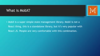 What is MobX?
• MobX is a super simple state management library. MobX is not a
React thing, this is a standalone library, but it’s very popular with
React JS. People are very comfortable with this combination.
 