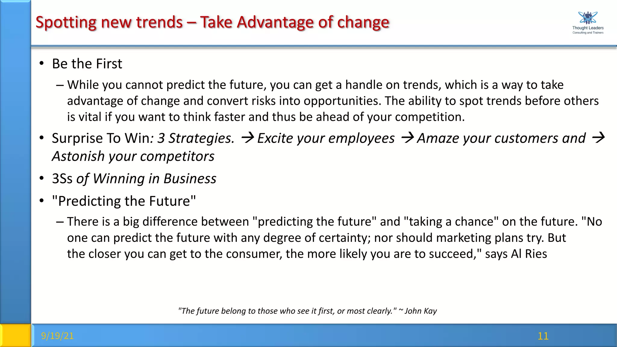 9/19/21 11
Spotting new trends – Take Advantage of change
• Be the First
– While you cannot predict the future, you can get a handle on trends, which is a way to take
advantage of change and convert risks into opportunities. The ability to spot trends before others
is vital if you want to think faster and thus be ahead of your competition.
• Surprise To Win: 3 Strategies. à Excite your employees à Amaze your customers and à
Astonish your competitors
• 3Ss of Winning in Business
• "Predicting the Future"
– There is a big difference between "predicting the future" and "taking a chance" on the future. "No
one can predict the future with any degree of certainty; nor should marketing plans try. But
the closer you can get to the consumer, the more likely you are to succeed," says Al Ries
"The future belong to those who see it first, or most clearly." ~ John Kay
 