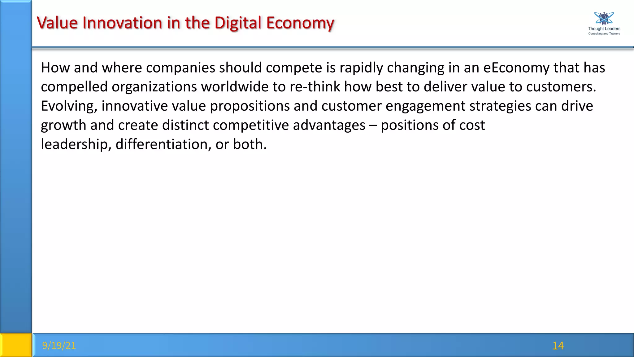 9/19/21 14
Value Innovation in the Digital Economy
How and where companies should compete is rapidly changing in an eEconomy that has
compelled organizations worldwide to re-think how best to deliver value to customers.
Evolving, innovative value propositions and customer engagement strategies can drive
growth and create distinct competitive advantages – positions of cost
leadership, differentiation, or both.
 