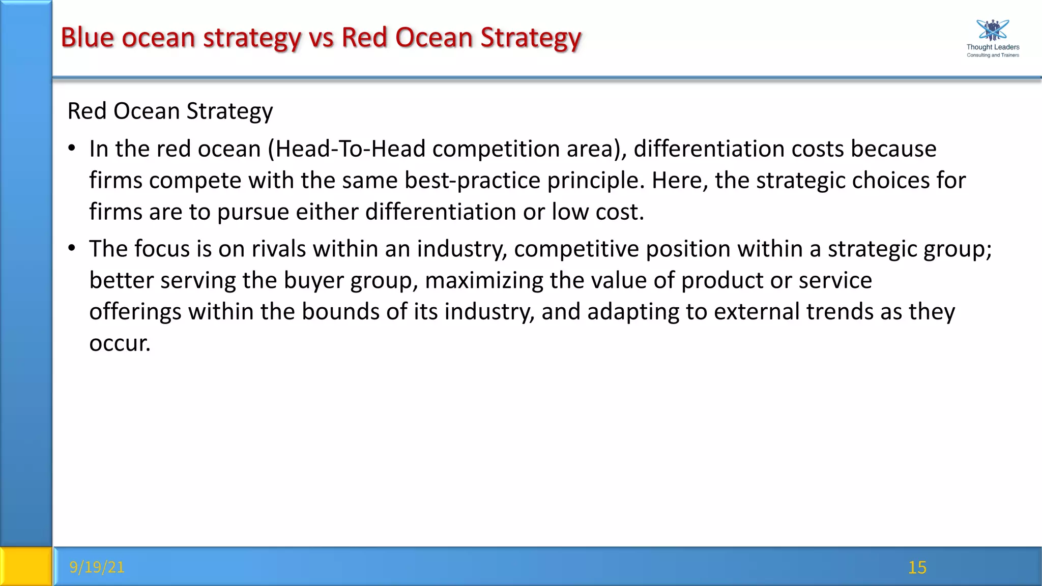 9/19/21 15
Blue ocean strategy vs Red Ocean Strategy
Red Ocean Strategy
• In the red ocean (Head-To-Head competition area), differentiation costs because
firms compete with the same best-practice principle. Here, the strategic choices for
firms are to pursue either differentiation or low cost.
• The focus is on rivals within an industry, competitive position within a strategic group;
better serving the buyer group, maximizing the value of product or service
offerings within the bounds of its industry, and adapting to external trends as they
occur.
 