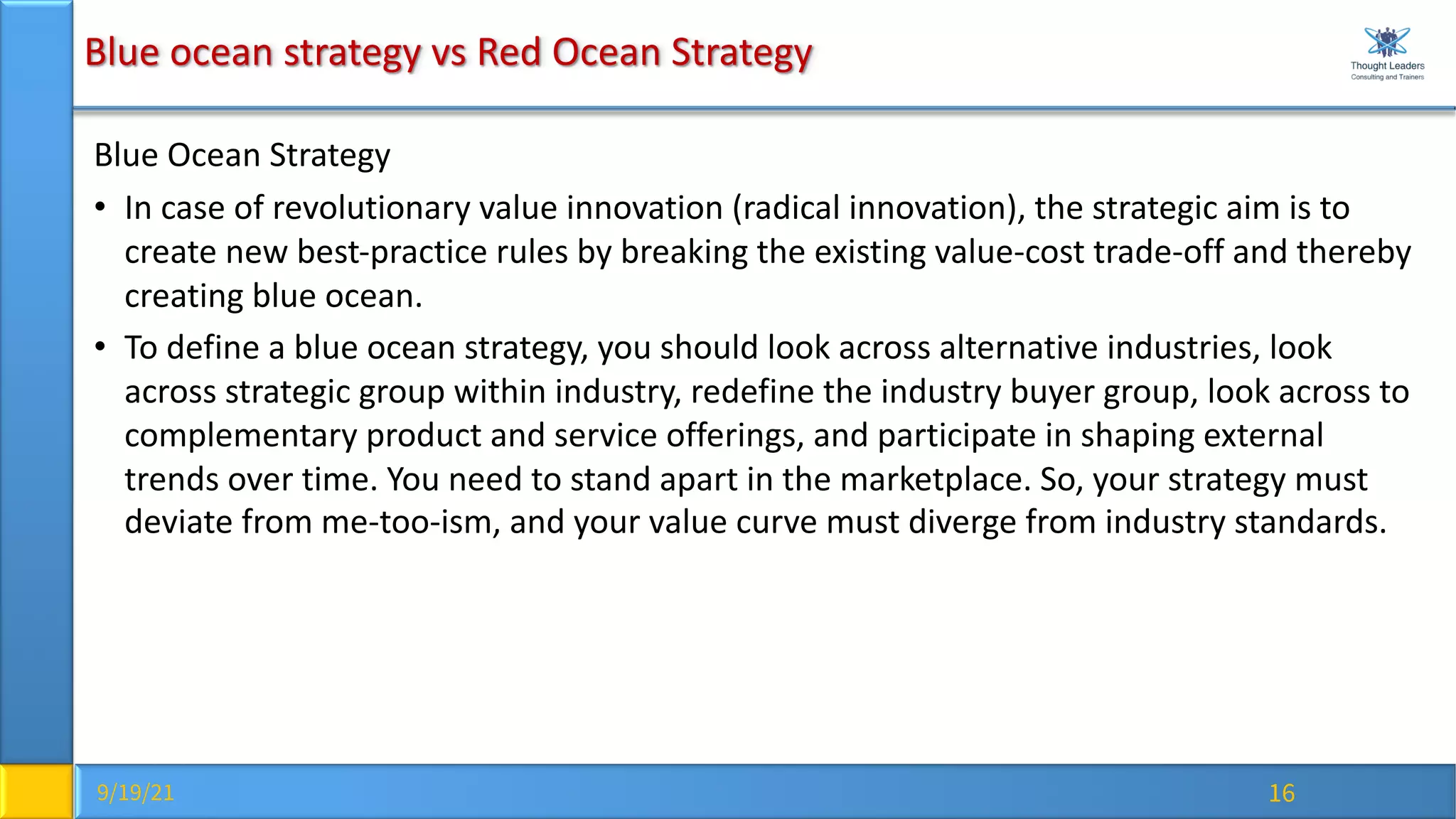 9/19/21 16
Blue ocean strategy vs Red Ocean Strategy
Blue Ocean Strategy
• In case of revolutionary value innovation (radical innovation), the strategic aim is to
create new best-practice rules by breaking the existing value-cost trade-off and thereby
creating blue ocean.
• To define a blue ocean strategy, you should look across alternative industries, look
across strategic group within industry, redefine the industry buyer group, look across to
complementary product and service offerings, and participate in shaping external
trends over time. You need to stand apart in the marketplace. So, your strategy must
deviate from me-too-ism, and your value curve must diverge from industry standards.
 