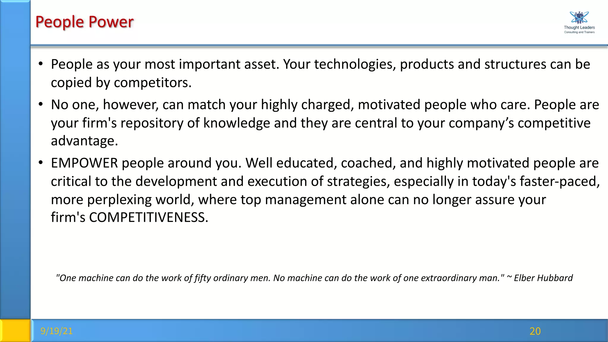 9/19/21 20
People Power
• People as your most important asset. Your technologies, products and structures can be
copied by competitors.
• No one, however, can match your highly charged, motivated people who care. People are
your firm's repository of knowledge and they are central to your company’s competitive
advantage.
• EMPOWER people around you. Well educated, coached, and highly motivated people are
critical to the development and execution of strategies, especially in today's faster-paced,
more perplexing world, where top management alone can no longer assure your
firm's COMPETITIVENESS.
"One machine can do the work of fifty ordinary men. No machine can do the work of one extraordinary man." ~ Elber Hubbard
 