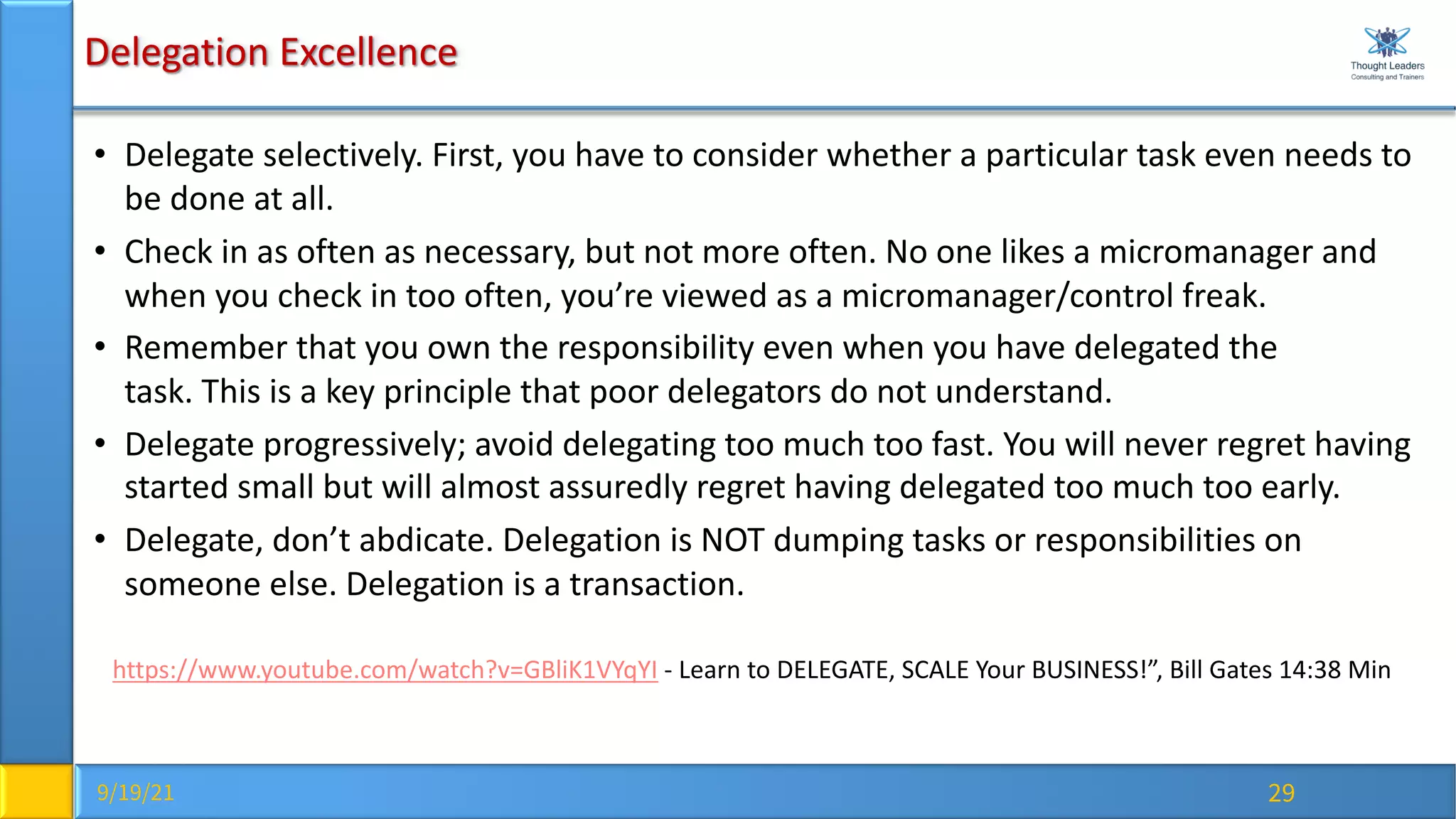 9/19/21 29
Delegation Excellence
• Delegate selectively. First, you have to consider whether a particular task even needs to
be done at all.
• Check in as often as necessary, but not more often. No one likes a micromanager and
when you check in too often, you’re viewed as a micromanager/control freak.
• Remember that you own the responsibility even when you have delegated the
task. This is a key principle that poor delegators do not understand.
• Delegate progressively; avoid delegating too much too fast. You will never regret having
started small but will almost assuredly regret having delegated too much too early.
• Delegate, don’t abdicate. Delegation is NOT dumping tasks or responsibilities on
someone else. Delegation is a transaction.
https://www.youtube.com/watch?v=GBliK1VYqYI - Learn to DELEGATE, SCALE Your BUSINESS!”, Bill Gates 14:38 Min
 