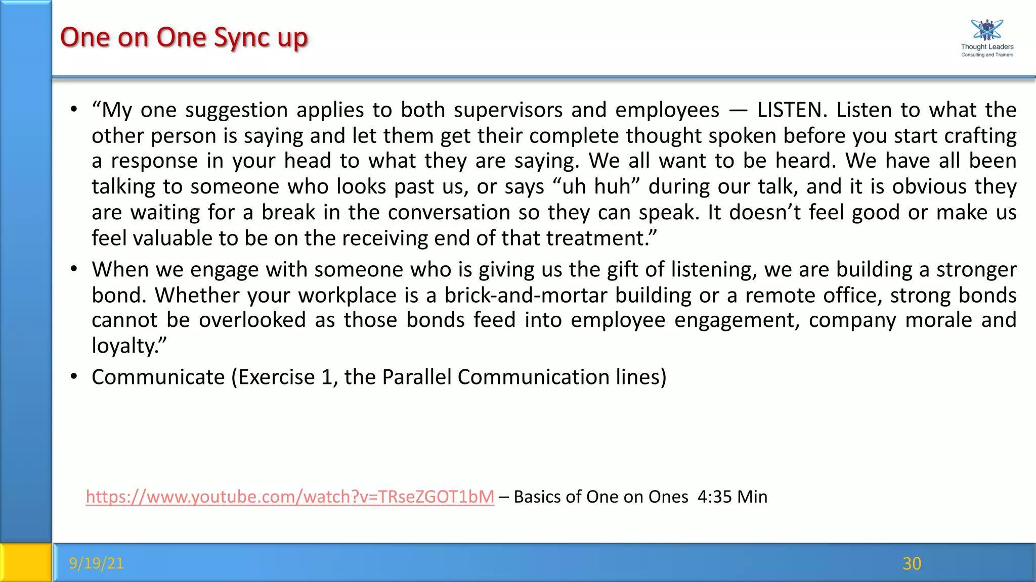 9/19/21 30
One on One Sync up
• “My one suggestion applies to both supervisors and employees — LISTEN. Listen to what the
other person is saying and let them get their complete thought spoken before you start crafting
a response in your head to what they are saying. We all want to be heard. We have all been
talking to someone who looks past us, or says “uh huh” during our talk, and it is obvious they
are waiting for a break in the conversation so they can speak. It doesn’t feel good or make us
feel valuable to be on the receiving end of that treatment.”
• When we engage with someone who is giving us the gift of listening, we are building a stronger
bond. Whether your workplace is a brick-and-mortar building or a remote office, strong bonds
cannot be overlooked as those bonds feed into employee engagement, company morale and
loyalty.”
• Communicate (Exercise 1, the Parallel Communication lines)
https://www.youtube.com/watch?v=TRseZGOT1bM – Basics of One on Ones 4:35 Min
 