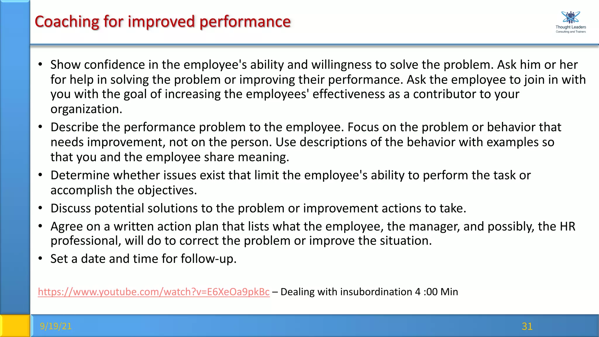 9/19/21 31
Coaching for improved performance
• Show confidence in the employee's ability and willingness to solve the problem. Ask him or her
for help in solving the problem or improving their performance. Ask the employee to join in with
you with the goal of increasing the employees' effectiveness as a contributor to your
organization.
• Describe the performance problem to the employee. Focus on the problem or behavior that
needs improvement, not on the person. Use descriptions of the behavior with examples so
that you and the employee share meaning.
• Determine whether issues exist that limit the employee's ability to perform the task or
accomplish the objectives.
• Discuss potential solutions to the problem or improvement actions to take.
• Agree on a written action plan that lists what the employee, the manager, and possibly, the HR
professional, will do to correct the problem or improve the situation.
• Set a date and time for follow-up.
https://www.youtube.com/watch?v=E6XeOa9pkBc – Dealing with insubordination 4 :00 Min
 