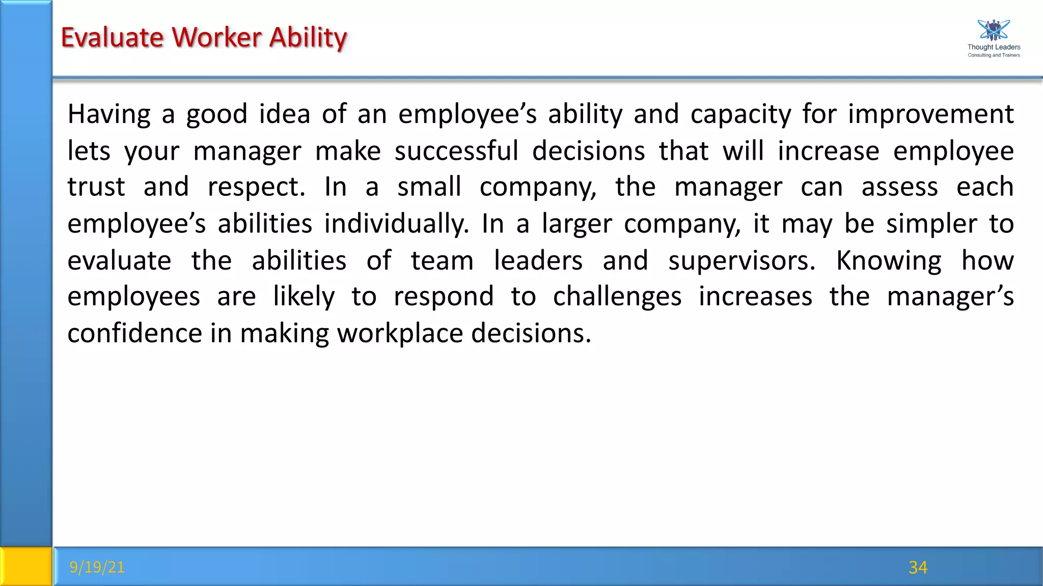 9/19/21 34
Evaluate Worker Ability
Having a good idea of an employee’s ability and capacity for improvement
lets your manager make successful decisions that will increase employee
trust and respect. In a small company, the manager can assess each
employee’s abilities individually. In a larger company, it may be simpler to
evaluate the abilities of team leaders and supervisors. Knowing how
employees are likely to respond to challenges increases the manager’s
confidence in making workplace decisions.
 