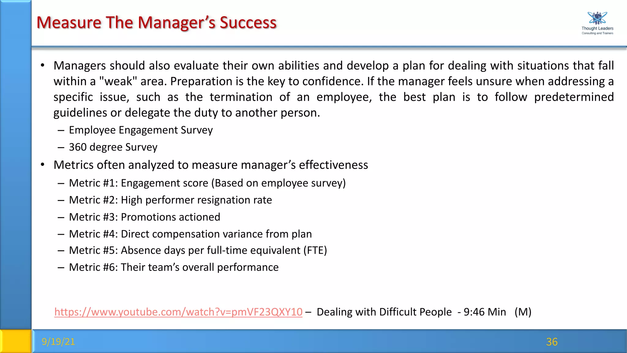 9/19/21 36
Measure The Manager’s Success
• Managers should also evaluate their own abilities and develop a plan for dealing with situations that fall
within a "weak" area. Preparation is the key to confidence. If the manager feels unsure when addressing a
specific issue, such as the termination of an employee, the best plan is to follow predetermined
guidelines or delegate the duty to another person.
– Employee Engagement Survey
– 360 degree Survey
• Metrics often analyzed to measure manager’s effectiveness
– Metric #1: Engagement score (Based on employee survey)
– Metric #2: High performer resignation rate
– Metric #3: Promotions actioned
– Metric #4: Direct compensation variance from plan
– Metric #5: Absence days per full-time equivalent (FTE)
– Metric #6: Their team’s overall performance
https://www.youtube.com/watch?v=pmVF23QXY10 – Dealing with Difficult People - 9:46 Min (M)
 