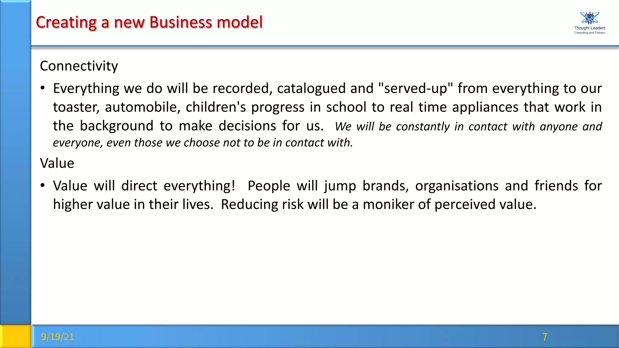 9/19/21 7
Creating a new Business model
Connectivity
• Everything we do will be recorded, catalogued and "served-up" from everything to our
toaster, automobile, children's progress in school to real time appliances that work in
the background to make decisions for us. We will be constantly in contact with anyone and
everyone, even those we choose not to be in contact with.
Value
• Value will direct everything! People will jump brands, organisations and friends for
higher value in their lives. Reducing risk will be a moniker of perceived value.
 