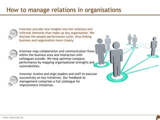How to manage relations in organisations What?  Why?  Innovisor provide new insights into the relations and informal networks that make up any organisation. We disclose the people performance cycle, thus linking business and organisation more closely.  ,[object Object],[object Object],How?  