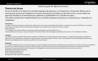 Manager en télétravail
10/04/2020 © HighDev - www.highdev.com
Théorie de Scrum
Scrum est fondé sur la théorie du contrôle empirique de processus, ou l'empirisme. L'empirisme aﬃrme que la
connaissance provient de l'expérience et la prise de décisions est basée sur des faits connus. Scrum u>lise une
approche itéra>ve et incrémentale pour op>miser la prédic>bilité et le contrôle de risque.
Trois piliers sou>ennent l’implémenta>on d’un contrôle empirique de processus: la transparence, l'inspec>on et
l'adapta>on.
Transparence
Les aspects importants du processus doivent être visibles à tous ceux qui sont responsables des résultats. La transparence requiert la déﬁni:on d’un standard
commun pour ces aspects aﬁn que les observateurs partagent une compréhension commune de ce qui est observé.
À :tre d’exemple :
• Un langage commun faisant référence au processus doit être partagé par tous les par:cipants ; et,
• Ceux qui eﬀectuent le travail et ceux qui inspectent l’incrément résultant doivent partager une déﬁni:on commune de « Fini » (Deﬁni:on of Done).
Inspec+on
Les u:lisateurs de Scrum doivent fréquemment inspecter les artefacts Scrum et l’état d’avancement par rapport à un Objec:f de Sprint (Sprint Goal) aﬁn de
détecter les écarts indésirables. La fréquence de ces inspec:ons ne devrait pas gêner le travail en cours. Ces inspec:ons sont plus bénéﬁques lorsqu'elles sont
eﬀectuées avec diligence par des inspecteurs qualiﬁés sur les lieux de travail.
Adapta+on
Si un inspecteur détermine qu’un ou plusieurs aspects du processus dérivent hors des limites acceptables, et que le produit qui en résulte ne sera pas acceptable, le
processus ou le matériel u:lisé par le processus doit être ajusté. Un ajustement doit être fait dès que possible aﬁn de minimiser le risque d’autres dérives.
Scrum prescrit quatre événements formels d'inspec:on et d'adapta:on, tels que décrit dans la sec:on événements Scrum de ce document :
Planiﬁca:on du Sprint (Sprint Planning)
Mêlée Quo:dienne (Daily Scrum)
Revue de sprint (Sprint Review)
Rétrospec:ve de Sprint (Sprint Retrospec:ve)
Extrait du guide de référence de Scrum
 