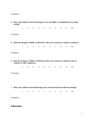 Comments:



4. How well would you rate the manager’s over all ability to communicate in a group
   setting?

              1      2      3      4      5      6      7       8      9      10


Comments:



5. Rate the manager’s ability to effectively relate your concerns or needs to customers:

              1      2      3      4      5      6      7       8      9      10


Comments:



6. Rate the manager’s ability to effectively relate your concerns or needs to your co-
   workers or other employees:

              1      2      3      4      5      6      7       8      9      10


Comments:




7. Rate your comfort level in discussing your concerns and needs with the manager:

              1      2      3      4      5      6      7       8      9      10


Comments:



Education


                                                                                           2
 