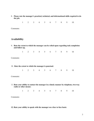 8. Please rate the manager’s practical, technical, and informational skills required to do
   the job.

              1      2      3      4      5       6      7      8      9      10


Comments:




Availability

9. Rate the extent to which the manager can be relied upon regarding task completion
   and follow-up.

              1      2      3      4      5       6      7      8      9      10


Comments:



10. Rate the extent to which the manager is punctual:

              1      2      3      4      5       6      7      8      9      10


Comments:



11. Rate your ability to contact the manager in a timely manner by telephone, two-way
    radio or other means:

              1      2      3      4      5       6      7      8      9      10


Comments:




12. Rate your ability to speak with the manager on a face to face basis:


                                                                                             3
 