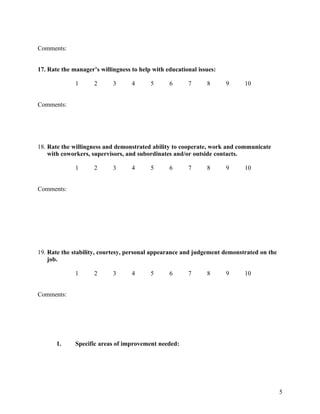 Comments:


17. Rate the manager’s willingness to help with educational issues:

              1      2      3      4      5      6      7      8      9    10


Comments:




18. Rate the willingness and demonstrated ability to cooperate, work and communicate
    with coworkers, supervisors, and subordinates and/or outside contacts.

              1      2      3      4      5      6      7      8      9    10


Comments:




19. Rate the stability, courtesy, personal appearance and judgement demonstrated on the
    job.

              1      2      3      4      5      6      7      8      9    10


Comments:




       1.     Specific areas of improvement needed:




                                                                                          5
 