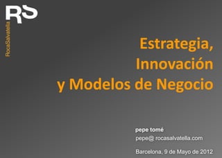 Estrategia,
          Innovación
y Modelos de Negocio

           pepe tomé
           pepe@ rocasalvatella.com

           Barcelona, 9 de Mayo de 2012
 