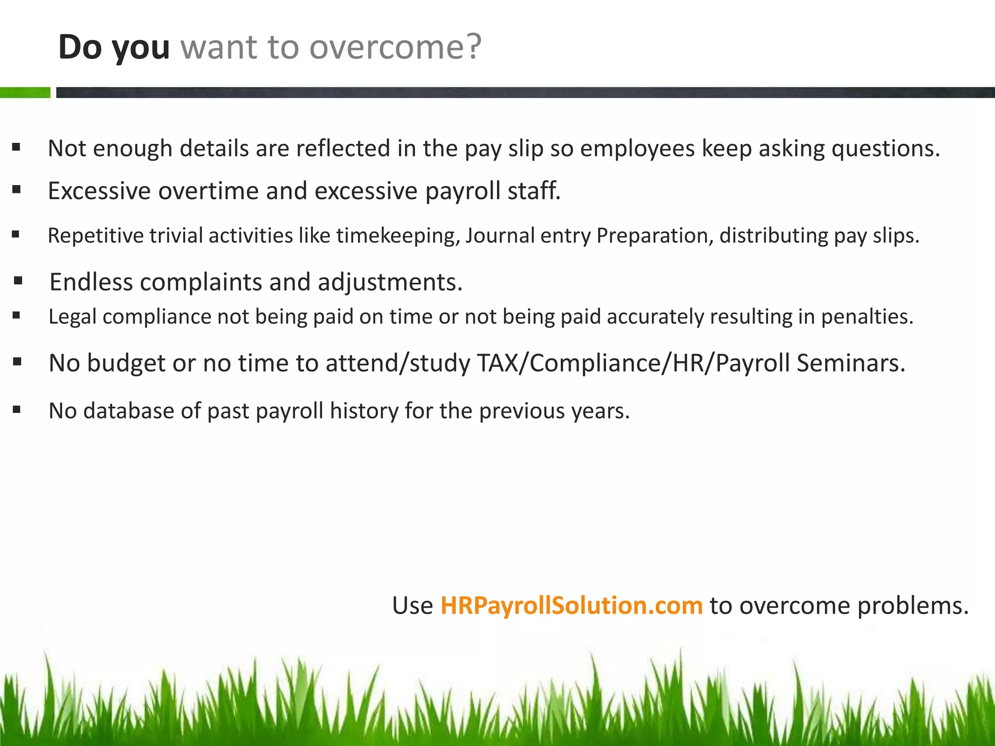Use HRPayrollSolution.com to overcome problems.
 Not enough details are reflected in the pay slip so employees keep asking questions.
Do you want to overcome?
 Excessive overtime and excessive payroll staff.
 Repetitive trivial activities like timekeeping, Journal entry Preparation, distributing pay slips.
 Endless complaints and adjustments.
 Legal compliance not being paid on time or not being paid accurately resulting in penalties.
 No budget or no time to attend/study TAX/Compliance/HR/Payroll Seminars.
 No database of past payroll history for the previous years.
 