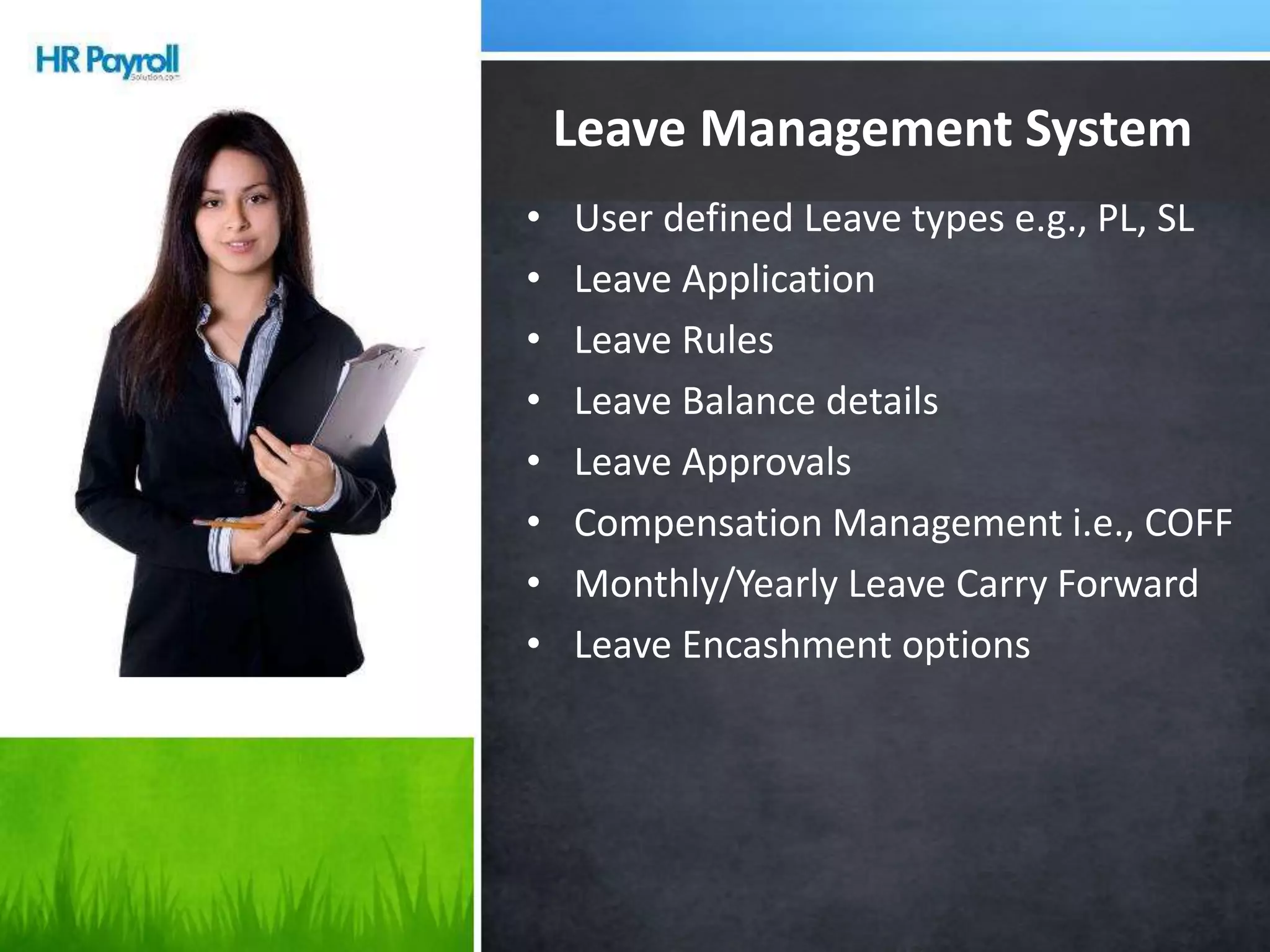 • User defined Leave types e.g., PL, SL
• Leave Application
• Leave Rules
• Leave Balance details
• Leave Approvals
• Compensation Management i.e., COFF
• Monthly/Yearly Leave Carry Forward
• Leave Encashment options
Leave Management System
 