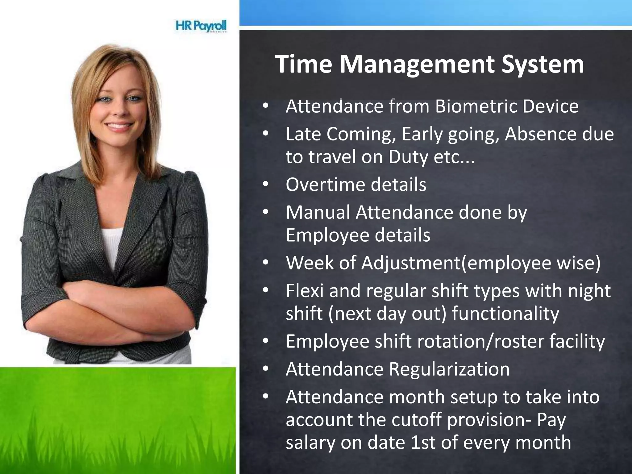 • Attendance from Biometric Device
• Late Coming, Early going, Absence due
to travel on Duty etc...
• Overtime details
• Manual Attendance done by
Employee details
• Week of Adjustment(employee wise)
• Flexi and regular shift types with night
shift (next day out) functionality
• Employee shift rotation/roster facility
• Attendance Regularization
• Attendance month setup to take into
account the cutoff provision- Pay
salary on date 1st of every month
Time Management System
 