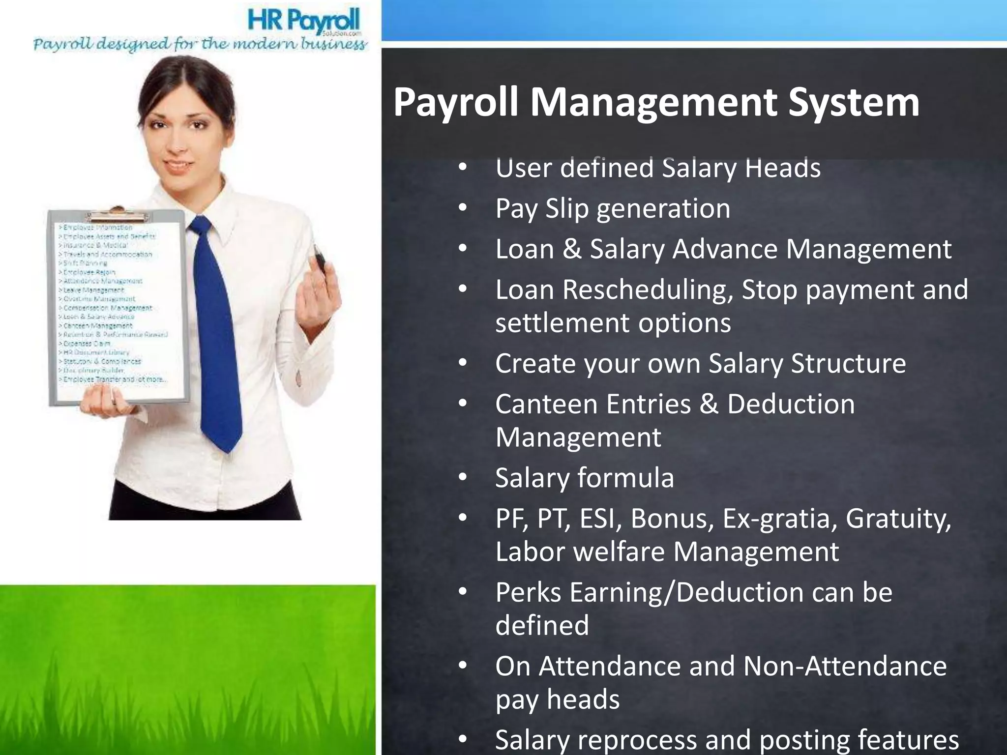 • User defined Salary Heads
• Pay Slip generation
• Loan & Salary Advance Management
• Loan Rescheduling, Stop payment and
settlement options
• Create your own Salary Structure
• Canteen Entries & Deduction
Management
• Salary formula
• PF, PT, ESI, Bonus, Ex-gratia, Gratuity,
Labor welfare Management
• Perks Earning/Deduction can be
defined
• On Attendance and Non-Attendance
pay heads
• Salary reprocess and posting features
Payroll Management System
 