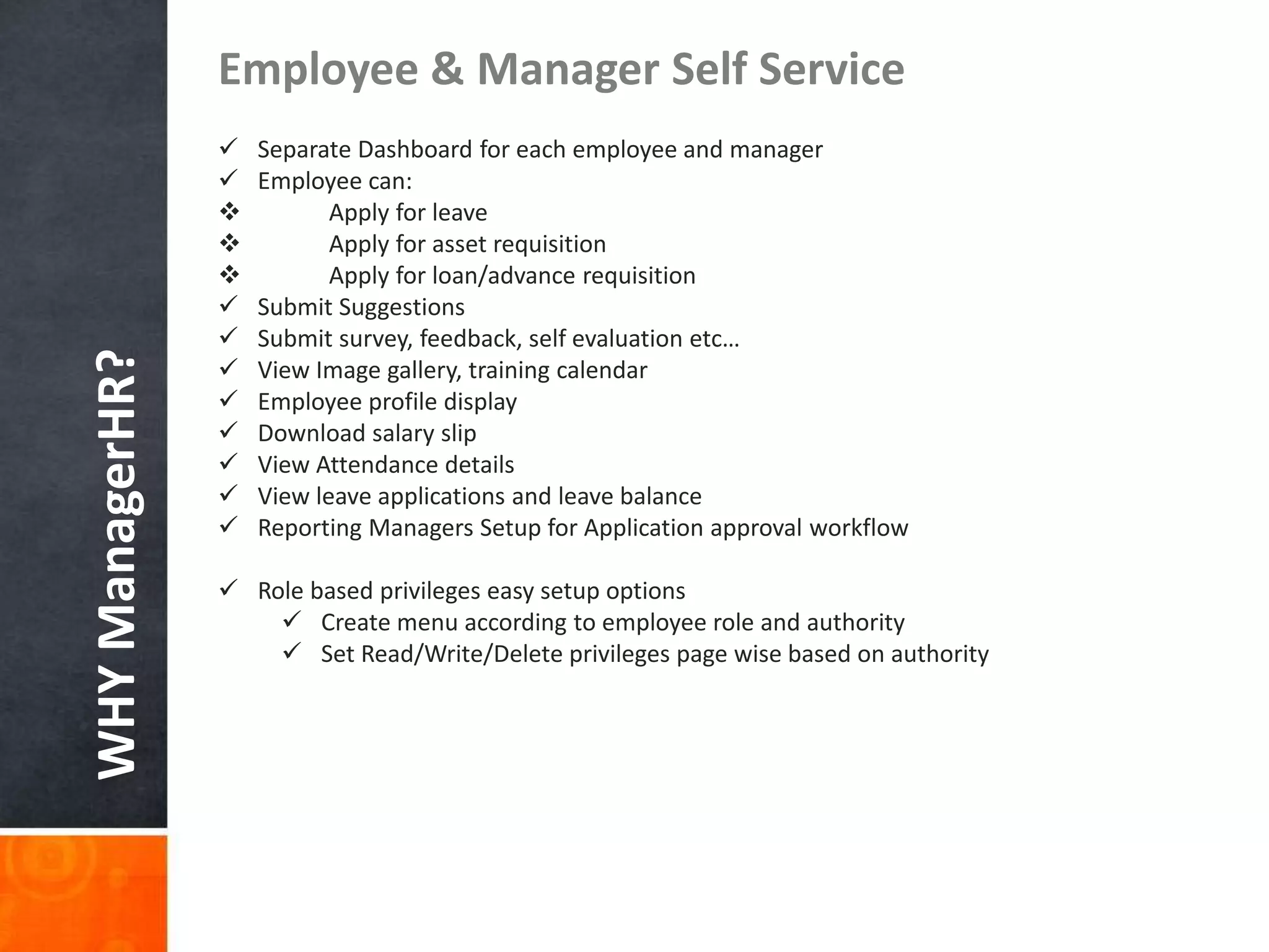 WHYManagerHR?
Employee & Manager Self Service
 Separate Dashboard for each employee and manager
 Employee can:
 Apply for leave
 Apply for asset requisition
 Apply for loan/advance requisition
 Submit Suggestions
 Submit survey, feedback, self evaluation etc…
 View Image gallery, training calendar
 Employee profile display
 Download salary slip
 View Attendance details
 View leave applications and leave balance
 Reporting Managers Setup for Application approval workflow
 Role based privileges easy setup options
 Create menu according to employee role and authority
 Set Read/Write/Delete privileges page wise based on authority
 