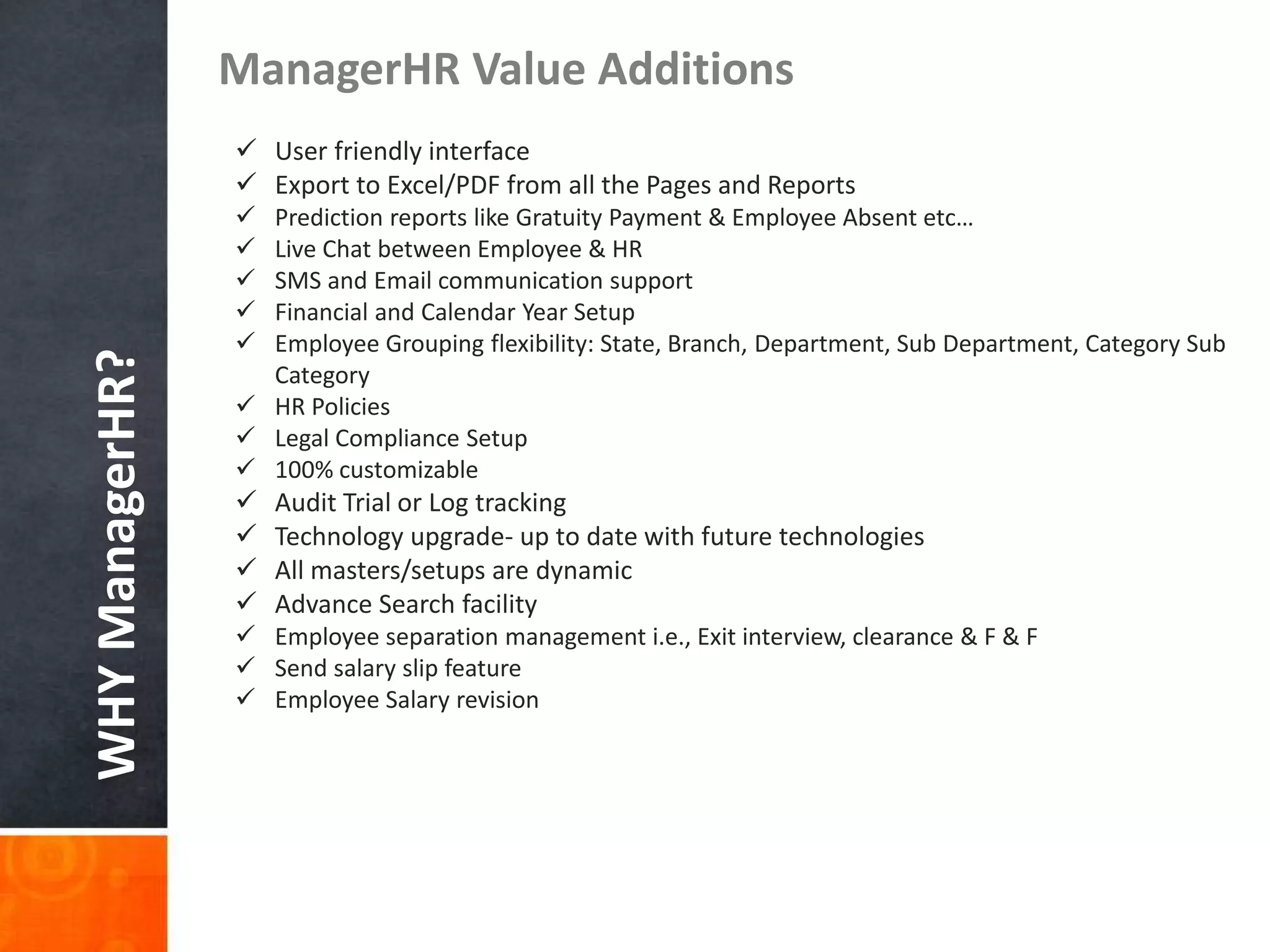 WHYManagerHR?
ManagerHR Value Additions
 Report Builders
 User friendly interface
 Export to Excel/PDF from all the Pages and Reports
 Prediction reports like Gratuity Payment & Employee Absent etc…
 Live Chat between Employee & HR
 SMS and Email communication support
 Financial and Calendar Year Setup
 Employee Grouping flexibility: State, Branch, Department, Sub Department, Category Sub
Category
 HR Policies
 Legal Compliance Setup
 100% customizable
 Audit Trial or Log tracking
 Technology upgrade- up to date with future technologies
 All masters/setups are dynamic
 Advance Search facility
 Employee separation management i.e., Exit interview, clearance & F & F
 Send salary slip feature
 Employee Salary revision
 