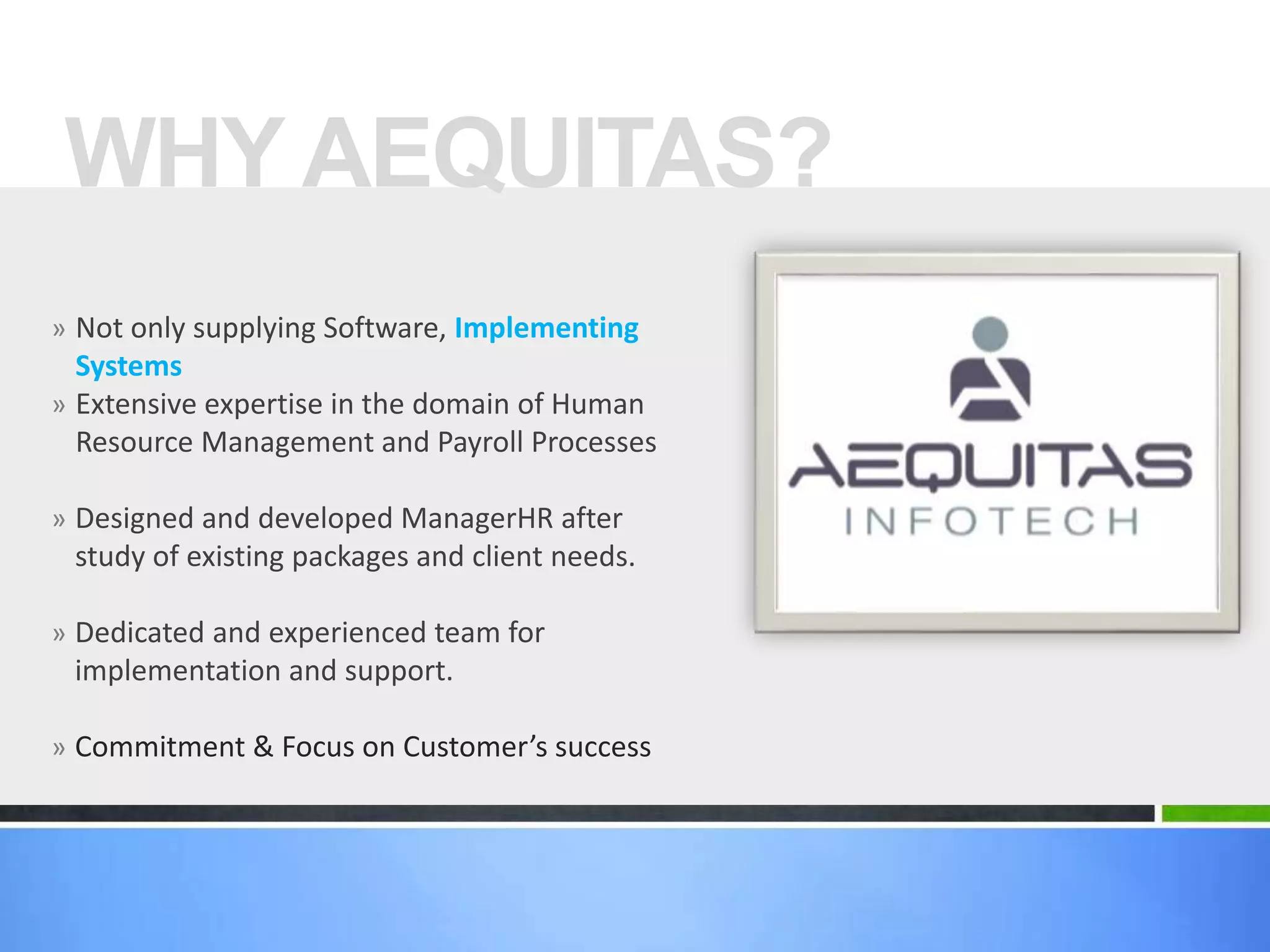 » Not only supplying Software, Implementing
Systems
» Extensive expertise in the domain of Human
Resource Management and Payroll Processes
» Designed and developed ManagerHR after
study of existing packages and client needs.
» Dedicated and experienced team for
implementation and support.
» Commitment & Focus on Customer’s success
WHY AEQUITAS?
 