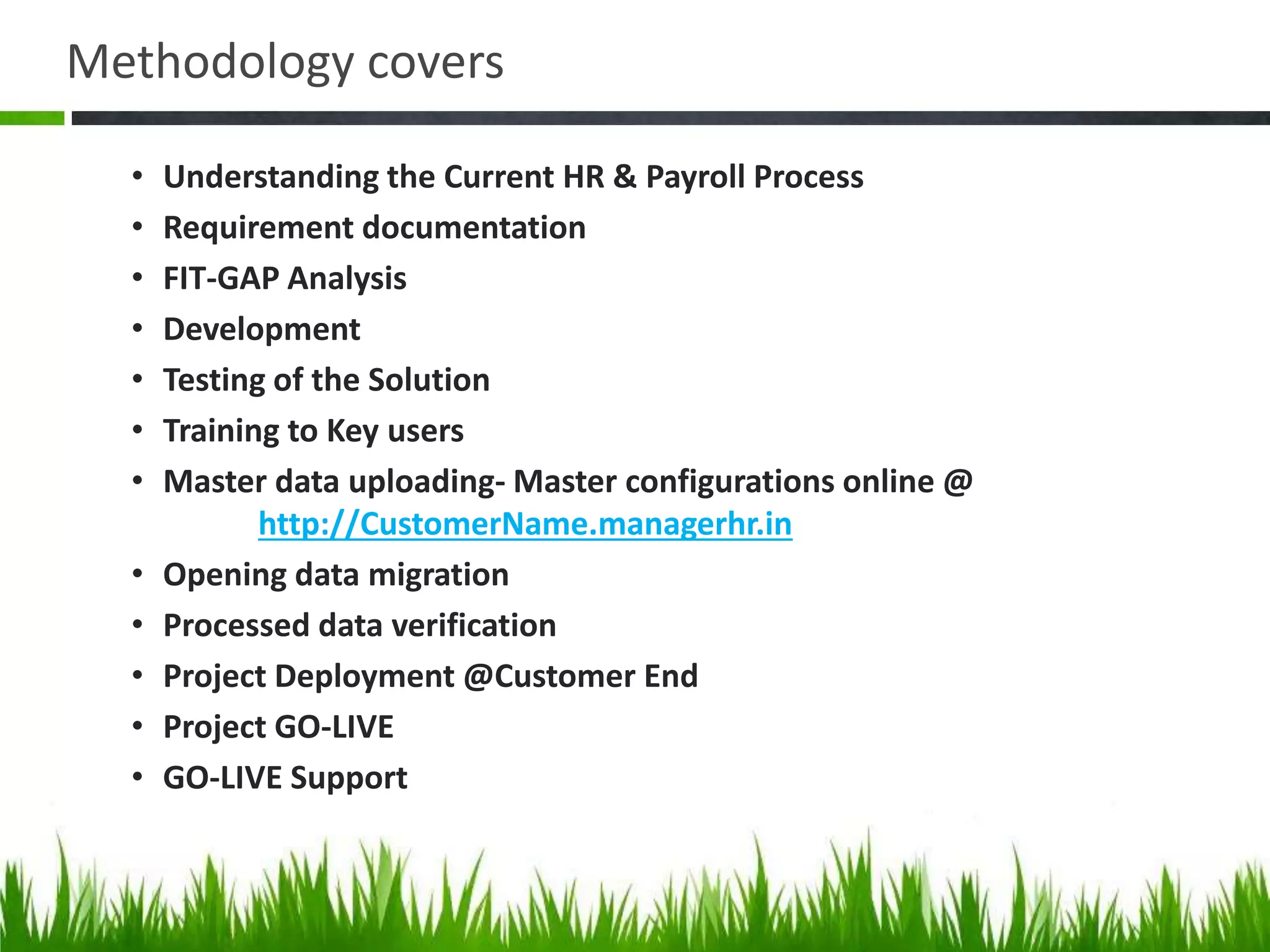 Methodology covers
• Understanding the Current HR & Payroll Process
• Requirement documentation
• FIT-GAP Analysis
• Development
• Testing of the Solution
• Training to Key users
• Master data uploading- Master configurations online @
http://CustomerName.managerhr.in
• Opening data migration
• Processed data verification
• Project Deployment @Customer End
• Project GO-LIVE
• GO-LIVE Support
 