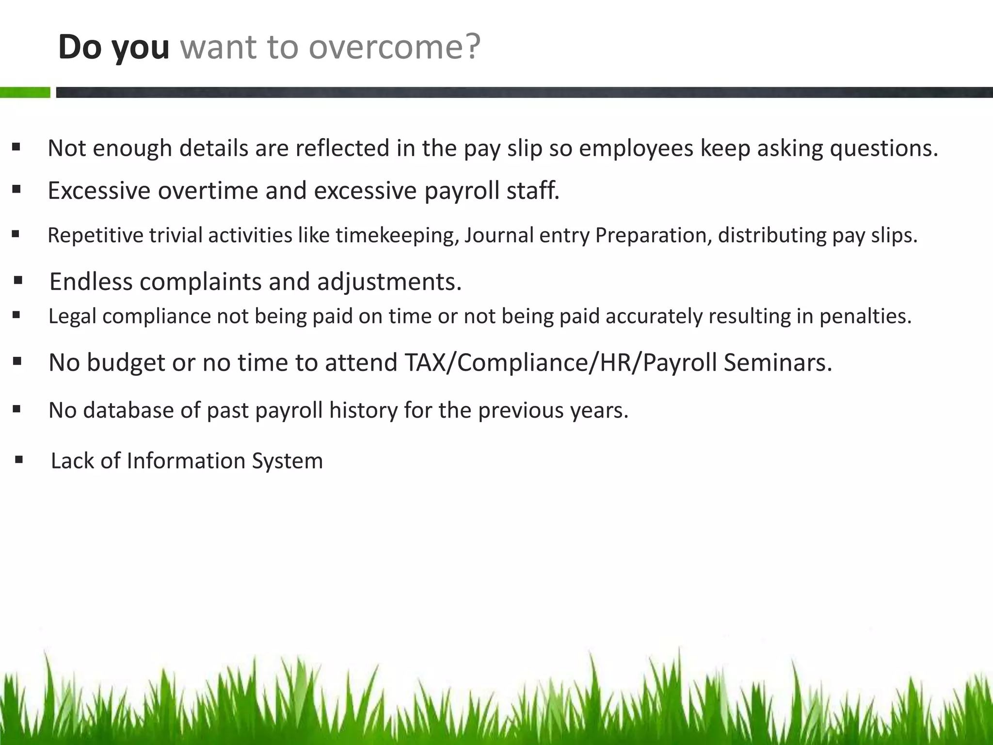  Not enough details are reflected in the pay slip so employees keep asking questions.
Do you want to overcome?
 Excessive overtime and excessive payroll staff.
 Repetitive trivial activities like timekeeping, Journal entry Preparation, distributing pay slips.
 Endless complaints and adjustments.
 Legal compliance not being paid on time or not being paid accurately resulting in penalties.
 No budget or no time to attend TAX/Compliance/HR/Payroll Seminars.
 No database of past payroll history for the previous years.
 Lack of Information System
 