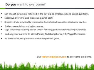Use HRPayrollSolution.com to overcome problems.
 Not enough details are reflected in the pay slip so employees keep asking questions.
Do you want to overcome?
 Excessive overtime and excessive payroll staff.
 Repetitive trivial activities like timekeeping, Journal entry Preparation, distributing pay slips.
 Endless complaints and adjustments.
 Legal compliance not being paid on time or not being paid accurately resulting in penalties.
 No budget or no time to attend/study TAX/Compliance/HR/Payroll Seminars.
 No database of past payroll history for the previous years.
 