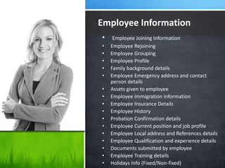 • Employee Joining Information
• Employee Rejoining
• Employee Grouping
• Employee Profile
• Family background details
• Employee Emergency address and contact
person details
• Assets given to employee
• Employee Immigration information
• Employee Insurance Details
• Employee History
• Probation Confirmation details
• Employee Current position and job profile
• Employee Local address and References details
• Employee Qualification and experience details
• Documents submitted by employee
• Employee Training details
• Holidays Info (Fixed/Non-fixed)
Employee Information
 