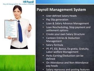 • User defined Salary Heads
• Pay Slip generation
• Loan & Salary Advance Management
• Loan Rescheduling, Stop payment and
settlement options
• Create your own Salary Structure
• Canteen Entries & Deduction
Management
• Salary formula
• PF, PT, ESI, Bonus, Ex-gratia, Gratuity,
Labor welfare Management
• Perks Earning/Deduction can be
defined
• On Attendance and Non-Attendance
pay heads
• Salary reprocess and posting features
Payroll Management System
 