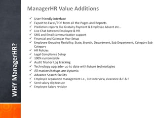 WHYManagerHR?
ManagerHR Value Additions
 Report Builders
 User friendly interface
 Export to Excel/PDF from all the Pages and Reports
 Prediction reports like Gratuity Payment & Employee Absent etc…
 Live Chat between Employee & HR
 SMS and Email communication support
 Financial and Calendar Year Setup
 Employee Grouping flexibility: State, Branch, Department, Sub Department, Category Sub
Category
 HR Policies
 Legal Compliance Setup
 100% customizable
 Audit Trial or Log tracking
 Technology upgrade- up to date with future technologies
 All masters/setups are dynamic
 Advance Search facility
 Employee separation management i.e., Exit interview, clearance & F & F
 Send salary slip feature
 Employee Salary revision
 