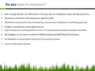  Not enough details are reflected in the pay slip so employees keep asking questions.
Do you want to overcome?
 Excessive overtime and excessive payroll staff.
 Repetitive trivial activities like timekeeping, Journal entry Preparation, distributing pay slips.
 Endless complaints and adjustments.
 Legal compliance not being paid on time or not being paid accurately resulting in penalties.
 No budget or no time to attend TAX/Compliance/HR/Payroll Seminars.
 No database of past payroll history for the previous years.
 Lack of Information System
 