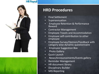• Final Settlement
• Superannuation
• Employee Retention & Performance
Reward
• Contractor Management
• Employee Travels and Accommodation
• Employee self-contribution to other
employee
• Employee Survey/Opinion/Feedback with
category wise dynamic questionnaire
• Employee Suggestion Box
• Photo Gallery
• Quick Launch
• News/Announcements/Events gallery
• Reminder Management
• HR document library
• Disciplinary Builder
• MIS Reporting
HRD Procedures
 