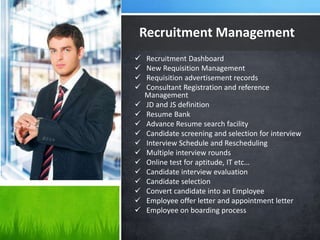 Recruitment Management
 Recruitment Dashboard
 New Requisition Management
 Requisition advertisement records
 Consultant Registration and reference
Management
 JD and JS definition
 Resume Bank
 Advance Resume search facility
 Candidate screening and selection for interview
 Interview Schedule and Rescheduling
 Multiple interview rounds
 Online test for aptitude, IT etc…
 Candidate interview evaluation
 Candidate selection
 Convert candidate into an Employee
 Employee offer letter and appointment letter
 Employee on boarding process
 