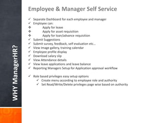 WHYManagerHR?
Employee & Manager Self Service
 Separate Dashboard for each employee and manager
 Employee can:
 Apply for leave
 Apply for asset requisition
 Apply for loan/advance requisition
 Submit Suggestions
 Submit survey, feedback, self evaluation etc…
 View Image gallery, training calendar
 Employee profile display
 Download salary slip
 View Attendance details
 View leave applications and leave balance
 Reporting Managers Setup for Application approval workflow
 Role based privileges easy setup options
 Create menu according to employee role and authority
 Set Read/Write/Delete privileges page wise based on authority
 