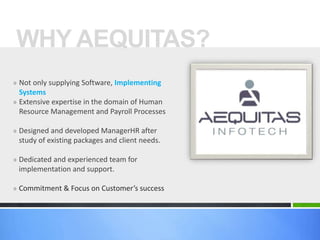 » Not only supplying Software, Implementing
Systems
» Extensive expertise in the domain of Human
Resource Management and Payroll Processes
» Designed and developed ManagerHR after
study of existing packages and client needs.
» Dedicated and experienced team for
implementation and support.
» Commitment & Focus on Customer’s success
WHY AEQUITAS?
 